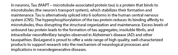 In neurons, Tau (MAPT – microtubule-associated protein tau) is a protein that binds to microtubules (the neuron’s transport system), which stabilizes their formation and maintenance. Tau is alternatively spliced into 6 isoforms in the human central nervous system (CNS). The hyperphosphorylation of the tau protein reduces its binding affinity to microtubules, thus disrupting the structural organization and maintenance. Excess levels of unbound tau protein leads to the formation of tau aggregates, insoluble fibrils, and intracellular neurofibrillary tangles observed in Alzheimer's disease (AD) and other tauopathies. BioLegend is proud to offer a wide range of high quality, well-characterized products to support research into the mechanism of neurological processes and implications in neurodegenerative diseases.
